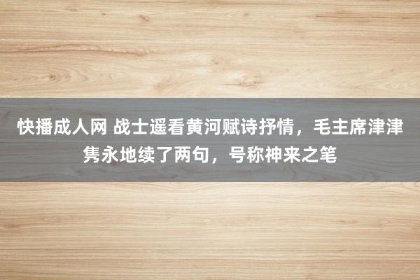 快播成人网 战士遥看黄河赋诗抒情，毛主席津津隽永地续了两句，号称神来之笔