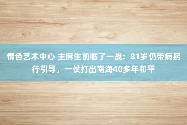 情色艺术中心 主席生前临了一战：81岁仍带病躬行引导，一仗打出南海40多年和平