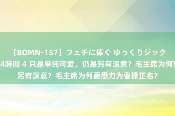 【BOMN-157】フェチに捧ぐ ゆっくりジックリめりこむ乳揉み 4時間 4 只是单纯可爱，仍是另有深意？毛主席为何要悉力为曹操正名？