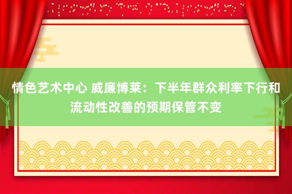 情色艺术中心 威廉博莱：下半年群众利率下行和流动性改善的预期保管不变