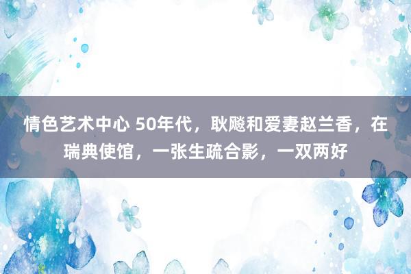 情色艺术中心 50年代，耿飚和爱妻赵兰香，在瑞典使馆，一张生疏合影，一双两好