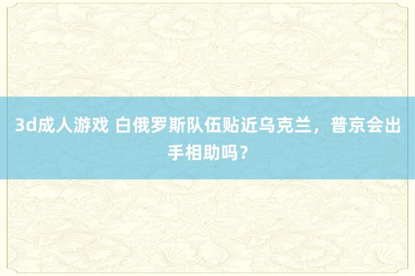 3d成人游戏 白俄罗斯队伍贴近乌克兰，普京会出手相助吗？