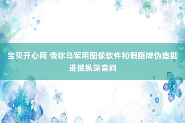 宝贝开心网 俄称乌军用图像软件和假路牌伪造挺进俄纵深音问