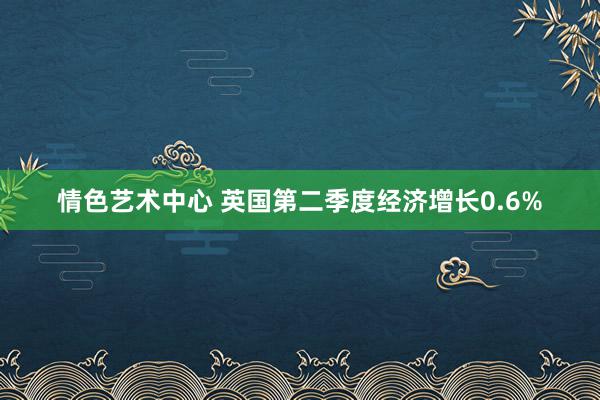 情色艺术中心 英国第二季度经济增长0.6%