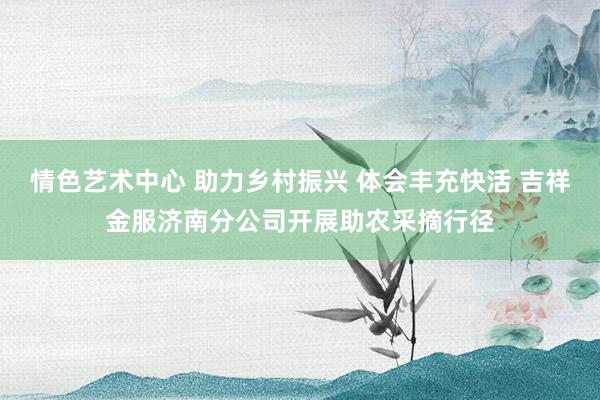 情色艺术中心 助力乡村振兴 体会丰充快活 吉祥金服济南分公司开展助农采摘行径