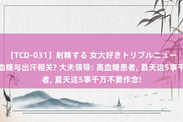 【TCD-031】射精する 女大好きトリプルニューハーフ乱交 血糖与出汗相关? 大夫领导: 高血糖患者, 夏天这5事千万不要作念!