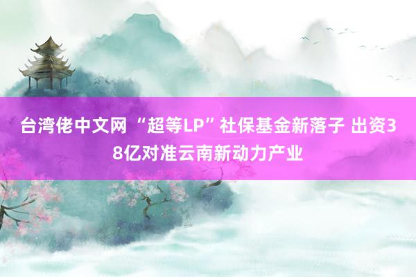 台湾佬中文网 “超等LP”社保基金新落子 出资38亿对准云南新动力产业