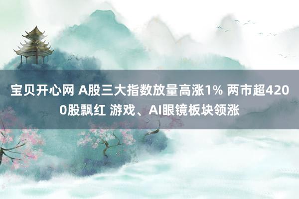 宝贝开心网 A股三大指数放量高涨1% 两市超4200股飘红 游戏、AI眼镜板块领涨