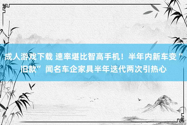 成人游戏下载 速率堪比智高手机！半年内新车变“旧款” 闻名车企家具半年迭代两次引热心