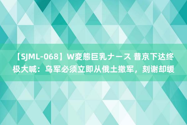 【SJML-068】W変態巨乳ナース 普京下达终极大喊：乌军必须立即从俄土撤军，刻谢却缓