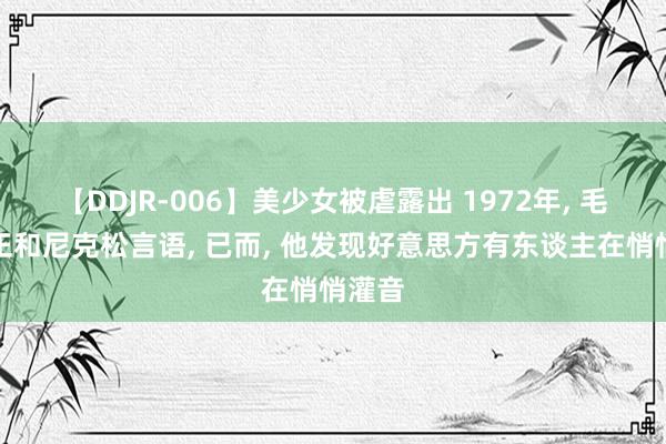 【DDJR-006】美少女被虐露出 1972年, 毛主席正和尼克松言语, 已而, 他发现好意思方有东谈主在悄悄灌音