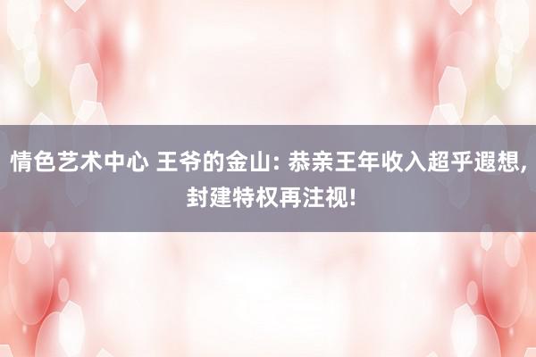 情色艺术中心 王爷的金山: 恭亲王年收入超乎遐想, 封建特权再注视!