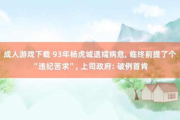 成人游戏下载 93年杨虎城遗孀病危, 临终前提了个“违纪苦求”, 上司政府: 破例首肯