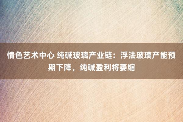 情色艺术中心 纯碱玻璃产业链：浮法玻璃产能预期下降，纯碱盈利将萎缩