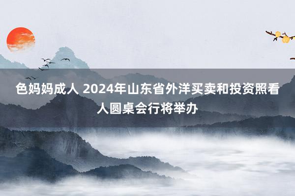 色妈妈成人 2024年山东省外洋买卖和投资照看人圆桌会行将举办