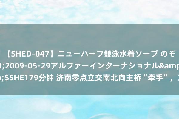 【SHED-047】ニューハーフ競泳水着ソープ のぞみ＆葵</a>2009-05-29アルファーインターナショナル&$SHE179分钟 济南零点立交南北向主桥“牵手”，二环东路和新黄河大桥连为一体