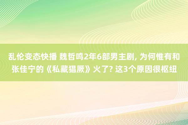 乱伦变态快播 魏哲鸣2年6部男主剧, 为何惟有和张佳宁的《私藏猖厥》火了? 这3个原因很枢纽