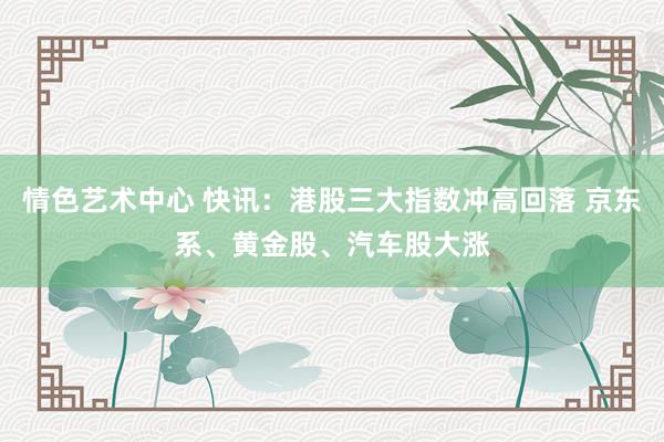 情色艺术中心 快讯：港股三大指数冲高回落 京东系、黄金股、汽车股大涨