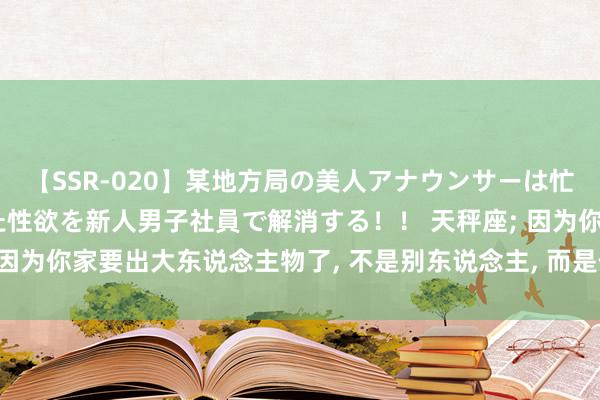 【SSR-020】某地方局の美人アナウンサーは忙し過ぎて溜まりまくった性欲を新人男子社員で解消する！！ 天秤座; 因为你家要出大东说念主物了, 不是别东说念主, 而是你家可儿的孩子!