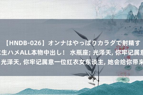 【HNDB-026】オンナはやっぱりカラダで射精する 厳選美巨乳ボディに生ハメALL本物中出し！ 水瓶座; 光泽天, 你牢记属意一位红衣女东谈主, 她会给你带来财气!