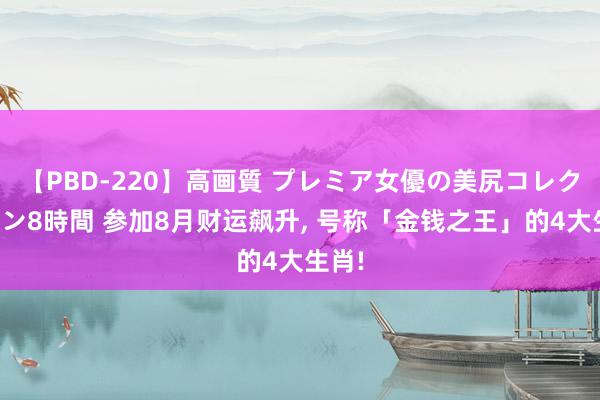 【PBD-220】高画質 プレミア女優の美尻コレクション8時間 参加8月财运飙升, 号称「金钱之王」的4大生肖!