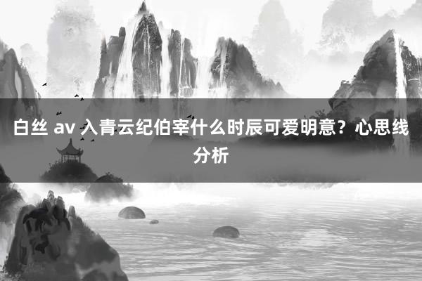 白丝 av 入青云纪伯宰什么时辰可爱明意？心思线分析