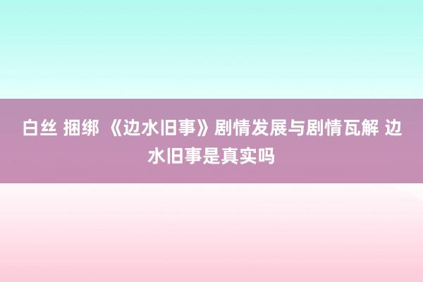 白丝 捆绑 《边水旧事》剧情发展与剧情瓦解 边水旧事是真实吗