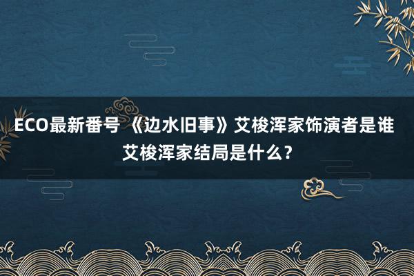 ECO最新番号 《边水旧事》艾梭浑家饰演者是谁 艾梭浑家结局是什么？