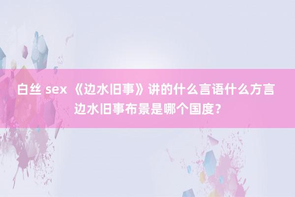 白丝 sex 《边水旧事》讲的什么言语什么方言 边水旧事布景是哪个国度？