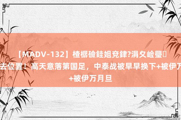 【MADV-132】楂樼礆銈姐兗銉?涓夊崄璺法 失去位置！高天意落第国足，中泰战被早早换下+被伊万月旦