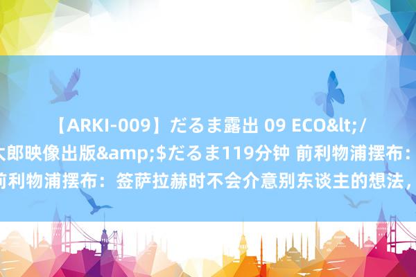 【ARKI-009】だるま露出 09 ECO</a>2008-06-19桃太郎映像出版&$だるま119分钟 前利物浦摆布：签萨拉赫时不会介意别东谈主的想法，咱们只信数据分析