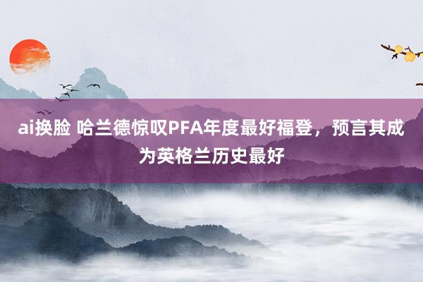 ai换脸 哈兰德惊叹PFA年度最好福登，预言其成为英格兰历史最好