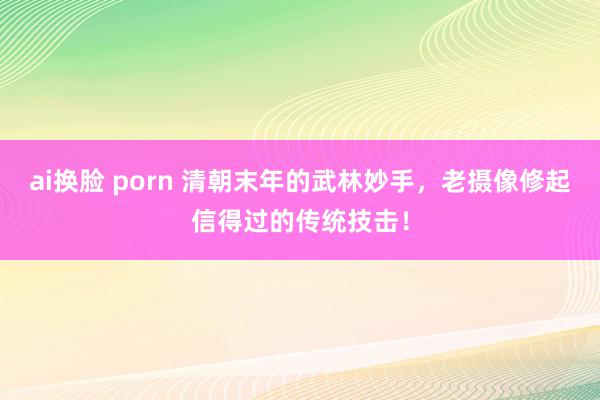 ai换脸 porn 清朝末年的武林妙手，老摄像修起信得过的传统技击！