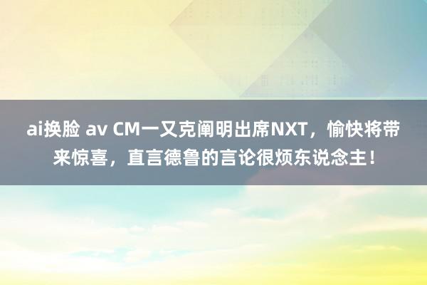 ai换脸 av CM一又克阐明出席NXT，愉快将带来惊喜，直言德鲁的言论很烦东说念主！