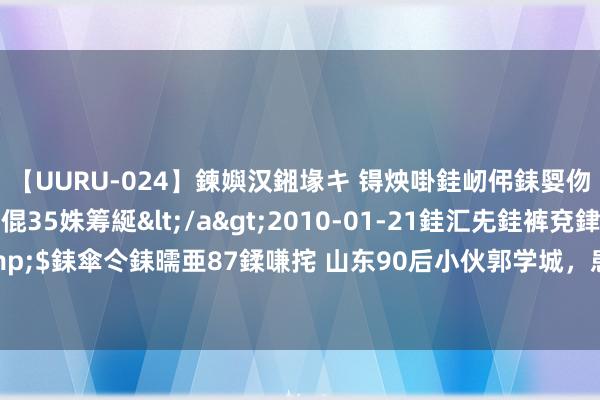 【UURU-024】鍊嬩汉鎺堟キ 锝炴啩銈屻伄銇娿伆銇曘倱 妗滄湪銈屻倱35姝筹綖</a>2010-01-21銈汇兂銈裤兗銉撱儸銉冦偢&$銇傘仒銇曘亜87鍒嗛挓 山东90后小伙郭学城，患癌后母亲分解其身世，通宵间3位父亲救他