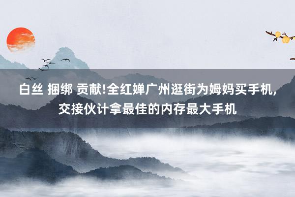 白丝 捆绑 贡献!全红婵广州逛街为姆妈买手机,交接伙计拿最佳的内存最大手机