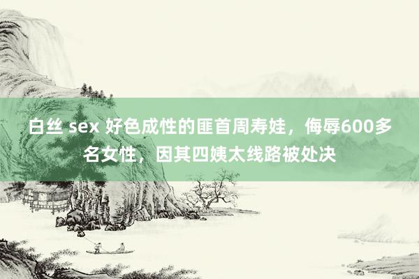 白丝 sex 好色成性的匪首周寿娃，侮辱600多名女性，因其四姨太线路被处决