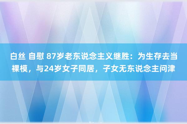 白丝 自慰 87岁老东说念主义继胜：为生存去当裸模，与24岁女子同居，子女无东说念主问津