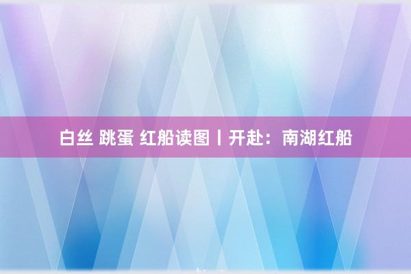 白丝 跳蛋 红船读图丨开赴：南湖红船