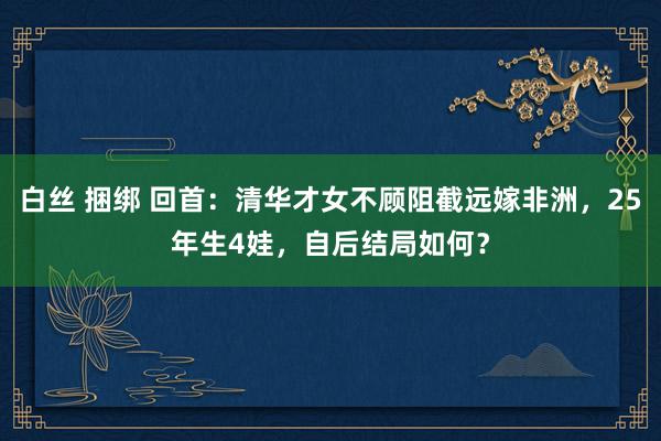 白丝 捆绑 回首：清华才女不顾阻截远嫁非洲，25年生4娃，自后结局如何？