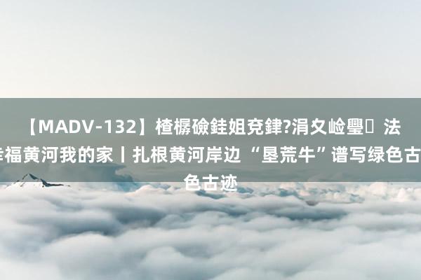 【MADV-132】楂樼礆銈姐兗銉?涓夊崄璺法 幸福黄河我的家丨扎根黄河岸边 “垦荒牛”谱写绿色古迹