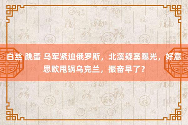 白丝 跳蛋 乌军紧迫俄罗斯，北溪疑窦曝光，好意思欧甩锅乌克兰，振奋早了？