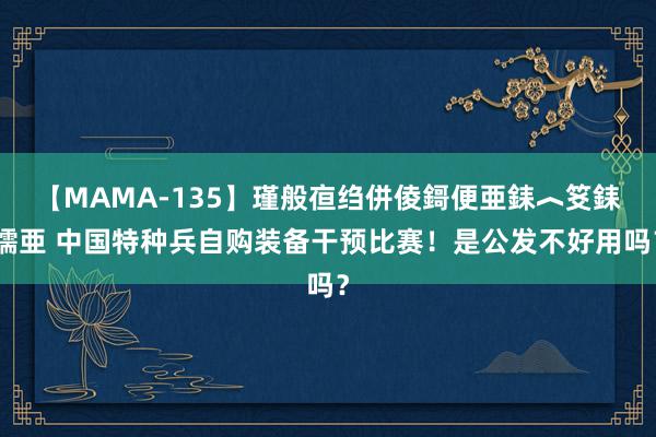 【MAMA-135】瑾般亱绉併倰鎶便亜銇︿笅銇曘亜 中国特种兵自购装备干预比赛！是公发不好用吗？