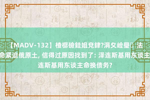 【MADV-132】楂樼礆銈姐兗銉?涓夊崄璺法 乌克兰死命紧迫俄原土, 信得过原因找到了: 泽连斯基用东谈主命换债务?