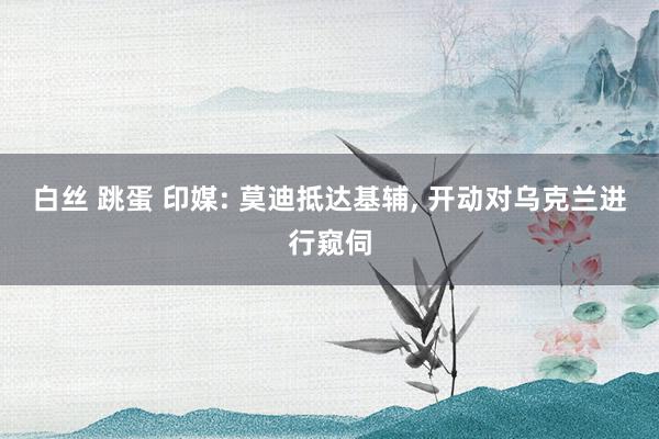 白丝 跳蛋 印媒: 莫迪抵达基辅, 开动对乌克兰进行窥伺