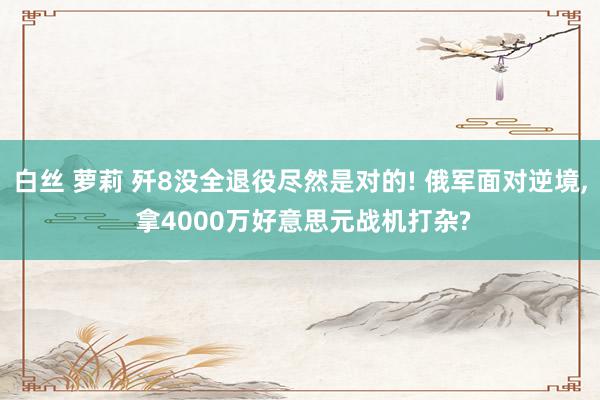 白丝 萝莉 歼8没全退役尽然是对的! 俄军面对逆境, 拿4000万好意思元战机打杂?