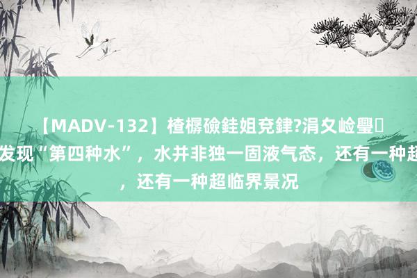 【MADV-132】楂樼礆銈姐兗銉?涓夊崄璺法 科学家发现“第四种水”，水并非独一固液气态，还有一种超临界景况