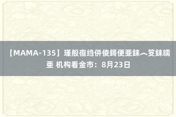 【MAMA-135】瑾般亱绉併倰鎶便亜銇︿笅銇曘亜 机构看金市：8月23日