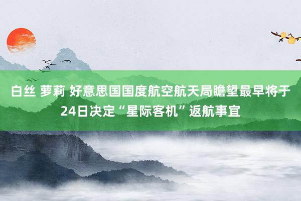 白丝 萝莉 好意思国国度航空航天局瞻望最早将于24日决定“星际客机”返航事宜