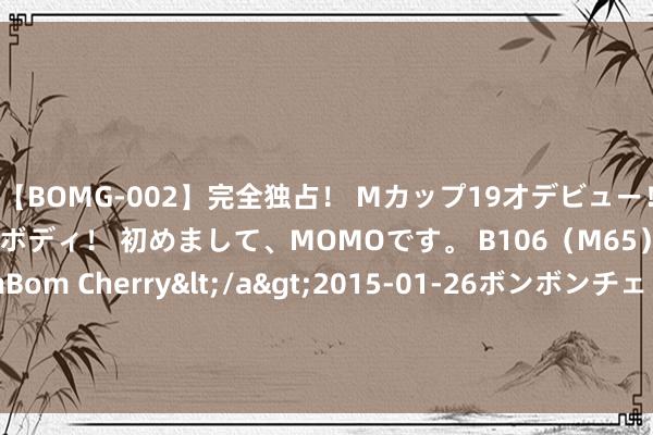 【BOMG-002】完全独占！ Mカップ19才デビュー！ 100万人に1人の超乳ボディ！ 初めまして、MOMOです。 B106（M65） W58 H85 / BomBom Cherry</a>2015-01-26ボンボンチェリー/妄想族&$BOMBO187分钟 8月LPR报价保管不变！年内是否还有下调空间